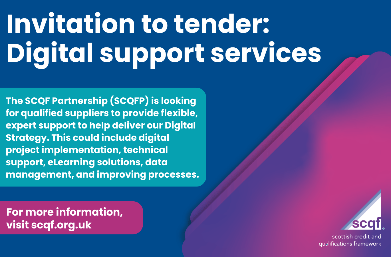 The SCQF Partnership (SCQFP) is looking for qualified suppliers to provide flexible, expert support to help deliver our Digital Strategy. This could include digital project implementation, technical support, eLearning solutions, data management, and improving processes.